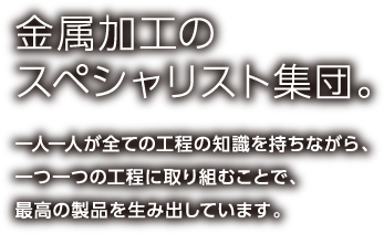 金属加工のスペシャリスト集団。一人一人が全ての工程の知識を持ちながら、一つ一つの工程に取り組むことで、最高の製品を生み出しています。