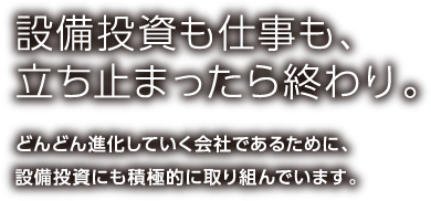 設備投資も仕事も、立ち止まったら終わり。どんどん進化していく会社であるために、設備投資にも積極的に取り組んでいます。