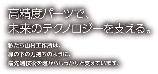 高精度パーツで、未来のテクノロジーを支える。私たち山村工作所は、縁の下の力持ちのように、最先端技術を陰からしっかりと支えています。